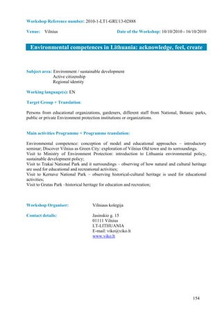 Workshop Reference number: 2010-1-LT1-GRU13-02888

Venue: Vilnius                                   Date of the Workshop: 10/10/2010 - 16/10/2010


  Environmental competences in Lithuania: acknowledge, feel, create


Subject area: Environment / sustainable development
              Active citizenship
              Regional identity

Working language(s): EN

Target Group + Translation:

Persons from educational organizations, gardeners, different staff from National, Botanic parks,
public or private Environment protection institutions or organizations.


Main activities Programme + Programme translation:

Environmental competence: conception of model and educational approaches – introductory
seminar; Discover Vilnius as Green City: exploration of Vilnius Old town and its sorroundings.
Visit to Ministry of Environment Protection: introduction to Lithuania environmental policy,
sustainable development policy;
Visit to Trakai National Park and it surroundings – observing of how natural and cultural heritage
are used for educational and recreational activities;
Visit to Kernave National Park – observing historical-cultural heritage is used for educational
activities;
Visit to Grutas Park –historical heritage for education and recreation;



Workshop Organiser:                 Vilniaus kolegija

Contact details:                    Jasinskio g. 15
                                    01111 Vilnius
                                    LT-LITHUANIA
                                    E-mail: viko@viko.lt
                                    www.viko.lt




                                                                                          154
 