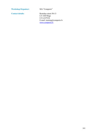 Workshop Organiser:   SIA “Comperio”

Contact details:      Rostokas street 50-13
                      LV-1029 Riga
                      LV-LATVIA
                      E-mail: training@comperio.lv
                      www.comperio.lv




                                                     161
 