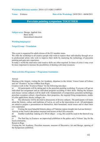 Workshop Reference number: 2010-1-LV1-GRU13-00919

Venue: Zvārtava                                     Date of the Workshop: 24/05/2011 - 04/06/2011


                   Porcelain painting symposium TOGETHER


Subject area: Design, Applied Arts
              Basic skills
              Intercultural education

Working language(s):

Target Group + Translation:


This event is organized for adult citizens of the EU member states.
We offer the workshop to all creative people who wish to express their individuality through art or
to professional artists who wish to improve their skills by mastering the technology of porcelain
painting and gain new experience.
In today’s world the innovative and creative skills are often required. In times of crisis it may even
be more important to increase the possibilities of dealing with inner resources.


Main activities Programme + Programme translation:


Arrival:
Meeting at the Airport, visiting the Art Academy, departure to the Artists’ Union Center of Culture
and Art “Zvartava” by bus (160km from Riga).
Creative work in the “Zvartava Palace” for the following nine days:
a)      All participants will be taking part in the porcelain painting workshop. Everyone will get an
individual test assignment and an individual program according to their skills. During the lectures
and classes various subjects will be dealt with: fundamentals of composition; porcelain technology;
porcelain overglaze colours: classification, their properties, the required firing temperatures; modes
of color application; decals; collages, etc.
b)      The afternoons will be devoted to discussions of diverse subjects. The participants will learn
about the history, culture and traditions of Latvia, as well as the innovations in art. All participants
are asked to prepare a presentation on themselves, their homeland, social issues and to share their
own experience.
c)      Visiting the most beautiful historic places of Vidzeme region (insight into Latvian history):
Activity at the Araiši Lake-palace museum and lecture at the Cēsis museum.
d)      Another workshop: making of a 3D art object – a wig, this could be used in the farewell wig
party.
e)      The final day in Zvartava: an improvised exhibition in the palace and a Visitors’ day for the
local community.
Return to Riga:
Visiting the Art Academy, Porcelain museum, museum of Decorative Art and Design, opening of
the Symposium exhibition.


                                                                                                162
 
