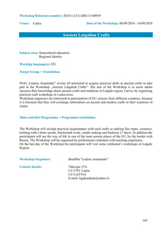 Workshop Reference number: 2010-1-LV1-GRU13-00939

Venue: Ludza                                      Date of the Workshop: 06/09/2010 - 16/09/2010


                                Ancient Latgalian Crafts


Subject area: Intercultural education
              Regional identity

Working language(s): EN

Target Group + Translation:


NGO „Ludzas Amatnieks” invites all interested in acquire practical skills in ancient crafts to take
part in the Workshop „Ancient Latgalian Crafts”. The aim of the Workshop is to assist adults
increase their knowledge about ancient crafts and traditions in Latgale region, Latvia, by organising
practical craft workshops in Ludza town.
Workshop organisers are interested in participation of EU citizens from different countries, because
it is foreseen that they will exchange information on ancient and modern crafts in their countries of
origin.


Main activities Programme + Programme translation:


The Workshop will include practical acquaintance with such crafts as making flax ropes, ceramics,
knitting with a bone needle, blacksmith work, candle making and basketry (7 days). In addition the
participants will see the way of life in one of the most remote places of the EU, by the border with
Russia. The Workshop will be organised by professional craftsmen with teaching experience.
On the last day of the Workshop the participants will visit some craftsmen’s workshops in Latgale
Region.


Workshop Organiser:                  Biedrība “Ludzas Amatnieks”

Contact details:                     Tālavijas 27A
                                     LV-5701 Ludza
                                     LV-LATVIA
                                     E-mail: ligakondrate@inbox.lv




                                                                                             165
 