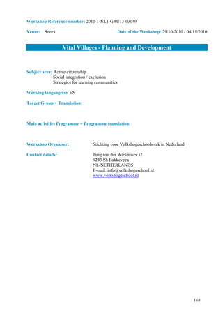 Workshop Reference number: 2010-1-NL1-GRU13-03049

Venue: Sneek                                    Date of the Workshop: 29/10/2010 - 04/11/2010


                   Vital Villages - Planning and Development


Subject area: Active citizenship
              Social integration / exclusion
              Strategies for learning communities

Working language(s): EN

Target Group + Translation:



Main activities Programme + Programme translation:



Workshop Organiser:                Stichting voor Volkshogeschoolwerk in Nederland

Contact details:                   Jarig van der Wielenwei 32
                                   9243 Sh Bakkeveen
                                   NL-NETHERLANDS
                                   E-mail: info@volkshogeschool.nl
                                   www.volkshogeschool.nl




                                                                                      168
 