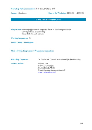 Workshop Reference number: 2010-1-NL1-GRU13-03051

Venue: Groningen                                  Date of the Workshop: 14/03/2011 - 18/03/2011


                                 Care for informal Care


Subject area: Learning opportunities for people at risk of social marginalisation
              Career guidance & counselling
              Basic skills for adult learners

Working language(s): EN

Target Group + Translation:



Main activities Programme + Programme translation:



Workshop Organiser:                  St. Provinciaal Centrum Maatschappelijke Ontwikkeling

Contact details:                    Postbus 2266
                                    9704 CG Groningen
                                    NL-NETHERLANDS
                                    E-mail: t.mulder@cmogroningen.nl
                                    www.cmogroningen.nl




                                                                                         169
 