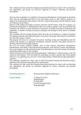 The workshop will also enrich the European educational spectrum for seniors with an interesting
new opportunity and present an innovative approach to seniors’ education and personal
development


The aim of the workshop is to contribute to the personal development of participants by providing
them with the knowledge and skills to give them better access to their memory recourses, to
improve the functioning of their memory, and also to discern the presence and the influence of the
art of memory on the culture.
Based on both modern knowledge of memory functions and the history of the art of memory we
will help the participants to understand how their own memory operates, what its possibilities and
limitations are, and how to work with their own memories, to benefit more from its collections and
capabilities. A number of practical exercises, techniques and strategies will be shown to facilitate
this process.
The workshop will also include elements which show the art of memory as a catalyst of cultural
development, and thus will enable participants to take better advantage of the resources of both their
own and other nations’ cultures.
The program will focus on 3 elements of memory: recalling, storing and remembering, and will
include such elements as a theoretical introduction, practical exercises, and outdoor activities to
illustrate and train the knowledge acquired.
We will use various teaching methods, such as short lectures, discussions, presentations,
brainstorming, story telling, work with the texts and pictures, work with the 5 senses, and fieldwork.
We are also going to use the cultural diversity of the participants to enrich the content and methods
and produce added value for the workshop.
Practical exercises will be based on both the participants’ and Krakow’s cultural resources, and will
mainly be held outdoors. This will enable the participants not only to practice their newly gained
skills in a very appealing way, but also to learn about Krakow, Poland and the other participants’
countries.
The workshop is planned for 5 days, each of which will include morning and afternoon sessions,
held both in the classroom and in the old city and museums.
The workshop will also enrich the European educational spectrum for seniors with an interesting
new opportunity and present an innovative approach to seniors’ education and personal
development


Workshop Organiser:                  Stowarzyszenie Akademia Pełni Życia

Contact details:                     ul. Juliusza Lea 5a/4
                                     30-046 Kraków
                                     PL-POLAND
                                     E-mail: biuro@apz.org.pl
                                     www.apz.org.pl




                                                                                              171
 