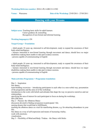 Workshop Reference number: 2010-1-PL1-GRU13-11582

Venue: Warszawa                                   Date of the Workshop: 23/05/2011 - 27/05/2011


                               Dancing with your Dreams


Subject area: Teaching basic skills for adult learners
              Career guidance & counselling
              Recognition of non-formal and informal learning

Working language(s): EN

Target Group + Translation:

- Adult people 18 years up, interested in self-development, ready to expand the awareness of their
body-mind intelligence.
- learners interested in non-formal learning through movement and dance; should have no major
disabilities making them unable to take part in dance sessions.
- persons capable of communicating in English


- Adult people 18 years up, interested in self-development, ready to expand the awareness of their
body-mind intelligence.
- learners interested in non-formal learning through movement and dance; should have no major
disabilities making them unable to take part in dance sessions.
- persons capable of communicating in English


Main activities Programme + Programme translation:

Day 1 – Inspiration
free dance;
team-building excercises – introducing participants to each other in a non-verbal way; presentation
of the programme and the aims of of the workshop;
introduction to the work with beliefs and attitudes that shape the way we perceive ourselves and our
relationships;
specifying the area of interest for each participant to focus on during the workshop;
MA-URI show.
Day 2 – Passion: the Albatross Dance
discussion devoted to finding out passion in participants’ life;
naming dreams that would lead to fullfillment;
teaching the albatross dance as a tool for manifesting dreams, e.g. for attracting aboundance to your
life;
free dance as a way of self-expression and means of increasing vitality;
work with emotions;
visualization.
Day 3 – Flexibility of Mind and Body: Tirakau – the Dance with Sticks



                                                                                             174
 