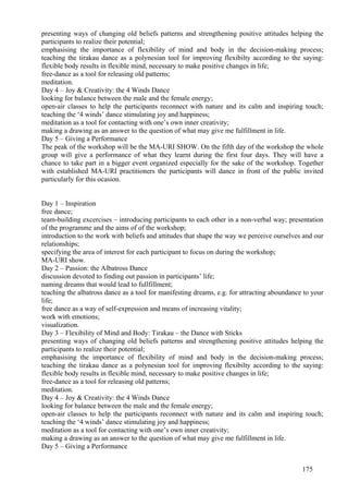 presenting ways of changing old beliefs patterns and strengthening positive attitudes helping the
participants to realize their potential;
emphasising the importance of flexibility of mind and body in the decision-making process;
teaching the tirakau dance as a polynesian tool for improving flexibilty according to the saying:
flexible body results in flexible mind, necessary to make positive changes in life;
free-dance as a tool for releasing old patterns;
meditation.
Day 4 – Joy & Creativity: the 4 Winds Dance
looking for balance between the male and the female energy;
open-air classes to help the participants reconnect with nature and its calm and inspiring touch;
teaching the ‘4 winds’ dance stimulating joy and happiness;
meditation as a tool for contacting with one’s own inner creativity;
making a drawing as an answer to the question of what may give me fulfillment in life.
Day 5 – Giving a Performance
The peak of the workshop will be the MA-URI SHOW. On the fifth day of the workshop the whole
group will give a performance of what they learnt during the first four days. They will have a
chance to take part in a bigger event organized especially for the sake of the workshop. Together
with established MA-URI practitioners the participants will dance in front of the public invited
particularly for this ocasion.


Day 1 – Inspiration
free dance;
team-building excercises – introducing participants to each other in a non-verbal way; presentation
of the programme and the aims of of the workshop;
introduction to the work with beliefs and attitudes that shape the way we perceive ourselves and our
relationships;
specifying the area of interest for each participant to focus on during the workshop;
MA-URI show.
Day 2 – Passion: the Albatross Dance
discussion devoted to finding out passion in participants’ life;
naming dreams that would lead to fullfillment;
teaching the albatross dance as a tool for manifesting dreams, e.g. for attracting aboundance to your
life;
free dance as a way of self-expression and means of increasing vitality;
work with emotions;
visualization.
Day 3 – Flexibility of Mind and Body: Tirakau – the Dance with Sticks
presenting ways of changing old beliefs patterns and strengthening positive attitudes helping the
participants to realize their potential;
emphasising the importance of flexibility of mind and body in the decision-making process;
teaching the tirakau dance as a polynesian tool for improving flexibilty according to the saying:
flexible body results in flexible mind, necessary to make positive changes in life;
free-dance as a tool for releasing old patterns;
meditation.
Day 4 – Joy & Creativity: the 4 Winds Dance
looking for balance between the male and the female energy;
open-air classes to help the participants reconnect with nature and its calm and inspiring touch;
teaching the ‘4 winds’ dance stimulating joy and happiness;
meditation as a tool for contacting with one’s own inner creativity;
making a drawing as an answer to the question of what may give me fulfillment in life.
Day 5 – Giving a Performance


                                                                                             175
 