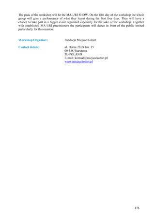 The peak of the workshop will be the MA-URI SHOW. On the fifth day of the workshop the whole
group will give a performance of what they learnt during the first four days. They will have a
chance to take part in a bigger event organized especially for the sake of the workshop. Together
with established MA-URI practitioners the participants will dance in front of the public invited
particularly for this ocasion.


Workshop Organiser:                Fundacja Miejsce Kobiet

Contact details:                   ul. Dobra 22/24 lok. 15
                                   00-388 Warszawa
                                   PL-POLAND
                                   E-mail: kontakt@miejscekobiet.pl
                                   www.miejscekobiet.pl




                                                                                         176
 
