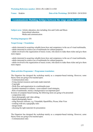 Workshop Reference number: 2010-1-PL1-GRU13-11583

Venue: Kraków                                    Date of the Workshop: 20/10/2010 - 24/10/2010


  i-communicate Building bridges between the stage and the audience


Subject area: Artistic education, also including Arts and Crafts and Music
              Intercultural education
              Media and communication

Working language(s): EN

Target Group + Translation:

- adults interested in acquiring valuable know-how and competency in the use of visual multimedia,
- adults interested in creative use of multimedia for cultural purposes,
- adults involved in the organization of music events, who desire to make them richer and give them
more impact.

- adults interested in acquiring valuable know-how and competency in the use of visual multimedia,
- adults interested in creative use of multimedia for cultural purposes,
- adults involved in the organization of music events, who desire to make them richer and give them
more impact.


Main activities Programme + Programme translation:

The Organizer has designed the workshop mainly as a computer-based training. However, some
theory items are going to be touched upon:
- Communication rules
- Using internet resources and ready-made materials
- Copyright
- Work flow and organization in a multimedia team
- Symbols immanent in cultures - cross-cultural visual strategies
- Role of multimedia: merely a background or an important part?
In terms of computer-based training, the following items are going to be presented:
- composition rules
- basic photography and video editing
- digital photography basics
- using freeware software, e.g. Virtualdub, OpenOffice, Picasa, Irfan View
- working with text, typography rules
- design trends
- choosing the right materials for presentation


The Organizer has designed the workshop mainly as a computer-based training. However, some
theory items are going to be touched upon:
- Communication rules


                                                                                           177
 