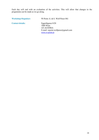 Each day will end with an evaluation of the activities. This will allow that changes to the
programme can be made as we go along.


Workshop Organiser:              W-Point. G. & E. Wolf Perez OG

Contact details:                 Eggerthgasse 8/20
                                 1060 Wien
                                 AT-AUSTRIA
                                 E-mail: wpoint.wolfperez@gmail.com
                                 www.w-point.at




                                                                                     18
 