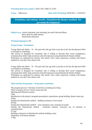 Workshop Reference number: 2010-1-PL1-GRU13-11587

Venue: Mikuszewo                                  Date of the Workshop: 09/05/2011 - 13/05/2011


     Emotions, movement, words –Stanislawski theatre method for
                      personal development


Subject area: Artistic education, also including Arts and Crafts and Music
              Basic skills for adult learners
              Intercultural education

Working language(s): EN

Target Group + Translation:

Young Adult and Adults – 18 – 60 years old ( the age limit is put due to the fact the physical effort
is included in workshops)
The activity Is designed for everybody who is willing to develop their social competences,
communication skills, body awareness and self expression using Stanislawski theatre method.
Workshops are dedicated for learners who doesn’t have much experience working with theatre
methods or even don’t have them at all.


Young Adult and Adults – 18 – 60 years old ( the age limit is put due to the fact the physical effort
is included in workshops)
The activity Is designed for everybody who is willing to develop their social competences,
communication skills, body awareness and self expression using Stanislawski theatre method.
Workshops are dedicated for learners who doesn’t have much experience working with theatre
methods or even don’t have them at all.


Main activities Programme + Programme translation:

The program preview 5 full days of activities excluding travel days.
There is going to be two 3 hours session per day.
Morning and Afternoon session
I Day
Introduction to the project ( program presentation, expectations, group building, theatre warm up)
II Day
Getting into Stanislawski method – building awareness of movement
III Day
Getting into Stanislawski method – voice animation, tone, meaning of sounds
Getting into Stanislawski method – emotional memory, conscious use of emotions in
communication
IV Day
Building a character in Stanislawski method, building a story
Integration of all learnt elements
V Day


                                                                                             181
 
