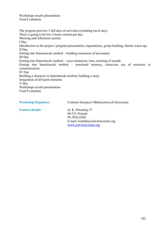 Workshops results presentation
Final Evaluation


The program preview 5 full days of activities excluding travel days.
There is going to be two 3 hours session per day.
Morning and Afternoon session
I Day
Introduction to the project ( program presentation, expectations, group building, theatre warm up)
II Day
Getting into Stanislawski method – building awareness of movement
III Day
Getting into Stanislawski method – voice animation, tone, meaning of sounds
Getting into Stanislawski method – emotional memory, conscious use of emotions in
communication
IV Day
Building a character in Stanislawski method, building a story
Integration of all learnt elements
V Day
Workshops results presentation
Final Evaluation


Workshop Organiser:                 Centrum Inicjatyw Młodzieżowych Horyzonty

Contact details:                    ul. K. Potockiej 37
                                    60-211 Poznań
                                    PL-POLAND
                                    E-mail: kontakt@cim-horyzonty.org
                                    www.cim-horyzonty.org




                                                                                          182
 
