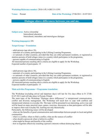 Workshop Reference number: 2010-1-PL1-GRU13-11591

Venue: Poznań                                      Date of the Workshop: 27/06/2011 - 01/07/2011


                Dialogue above differences between you and me.


Subject area: Active citizenship
              Intercultural education
              Intercultural, interethnic and interreligous dialogue

Working language(s): EN

Target Group + Translation:

- adult persons (age above 18),
- nationals of a country participating in the Lifelong Learning Programme,
- or nationals of other countries, provided that they are either permanent residents, or registered as
stateless persons of hold refugee status in a country which participates in the programme,
- persons capable of communicating in English.
All interested persons reaching above criteria are eligible to apply for the Workshop.
Expected number of participants: 15


- adult persons (age above 18),
- nationals of a country participating in the Lifelong Learning Programme,
- or nationals of other countries, provided that they are either permanent residents, or registered as
stateless persons of hold refugee status in a country which participates in the programme,
- persons capable of communicating in English.
All interested persons reaching above criteria are eligible to apply for the Workshop.
Expected number of participants: 15

Main activities Programme + Programme translation:

The Workshop (excluding arrival and departure days) will last for five days (Mon to Fr 27.06-
01.07.2011) and will take place in Poznań, Poland.
The main topic of the Workshop “Dialogue above differences” is interpersonal communication,
conflict and diversity management. The Workshop will teach how to cope with conflicts and
interpersonal relations in everyday life. The topic will be presented in an interesting, active way and
will be based on many practical cases, games, exercises, discussion so that participants will be able
to improve their real everyday life, learning not only theoretically.
Particularly, the following issues will be developed:
- what are the benefits of good communication and relationships between people in local and global
communities
- what is a conflict, where to find a conflict, what are the sources of conflict
- what should a person do when is before/in conflict
- what might be threats and benefits of the conflict
- how to negotiate effectively (reaching a person's interests without destroying others)



                                                                                               184
 