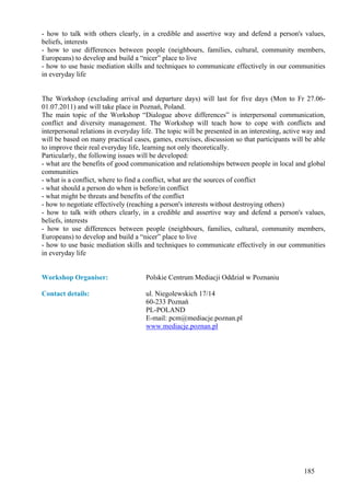 - how to talk with others clearly, in a credible and assertive way and defend a person's values,
beliefs, interests
- how to use differences between people (neighbours, families, cultural, community members,
Europeans) to develop and build a “nicer” place to live
- how to use basic mediation skills and techniques to communicate effectively in our communities
in everyday life


The Workshop (excluding arrival and departure days) will last for five days (Mon to Fr 27.06-
01.07.2011) and will take place in Poznań, Poland.
The main topic of the Workshop “Dialogue above differences” is interpersonal communication,
conflict and diversity management. The Workshop will teach how to cope with conflicts and
interpersonal relations in everyday life. The topic will be presented in an interesting, active way and
will be based on many practical cases, games, exercises, discussion so that participants will be able
to improve their real everyday life, learning not only theoretically.
Particularly, the following issues will be developed:
- what are the benefits of good communication and relationships between people in local and global
communities
- what is a conflict, where to find a conflict, what are the sources of conflict
- what should a person do when is before/in conflict
- what might be threats and benefits of the conflict
- how to negotiate effectively (reaching a person's interests without destroying others)
- how to talk with others clearly, in a credible and assertive way and defend a person's values,
beliefs, interests
- how to use differences between people (neighbours, families, cultural, community members,
Europeans) to develop and build a “nicer” place to live
- how to use basic mediation skills and techniques to communicate effectively in our communities
in everyday life


Workshop Organiser:                  Polskie Centrum Mediacji Oddział w Poznaniu

Contact details:                     ul. Niegolewskich 17/14
                                     60-233 Poznań
                                     PL-POLAND
                                     E-mail: pcm@mediacje.poznan.pl
                                     www.mediacje.poznan.pl




                                                                                               185
 