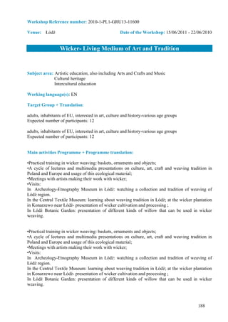 Workshop Reference number: 2010-1-PL1-GRU13-11600

Venue: Łódź                                         Date of the Workshop: 15/06/2011 - 22/06/2010


                  Wicker- Living Medium of Art and Tradition


Subject area: Artistic education, also including Arts and Crafts and Music
              Cultural heritage
              Intercultural education

Working language(s): EN

Target Group + Translation:

adults, inhabitants of EU, interested in art, culture and history-various age groups
Expected number of participants: 12

adults, inhabitants of EU, interested in art, culture and history-various age groups
Expected number of participants: 12


Main activities Programme + Programme translation:

•Practical training in wicker weaving: baskets, ornaments and objects;
•A cycle of lectures and multimedia presentations on culture, art, craft and weaving tradition in
Poland and Europe and usage of this ecological material;
•Meetings with artists making their work with wicker;
•Visits:
In Archeology-Etnography Museum in Łódź: watching a collection and tradition of weaving of
Łódź region.
In the Central Textile Museum: learning about weaving tradition in Łódź; at the wicker plantation
in Konarzewo near Łódź- presentation of wicker cultivation and processing ;
In Łódź Botanic Garden: presentation of different kinds of willow that can be used in wicker
weaving.


•Practical training in wicker weaving: baskets, ornaments and objects;
•A cycle of lectures and multimedia presentations on culture, art, craft and weaving tradition in
Poland and Europe and usage of this ecological material;
•Meetings with artists making their work with wicker;
•Visits:
In Archeology-Etnography Museum in Łódź: watching a collection and tradition of weaving of
Łódź region.
In the Central Textile Museum: learning about weaving tradition in Łódź; at the wicker plantation
in Konarzewo near Łódź- presentation of wicker cultivation and processing ;
In Łódź Botanic Garden: presentation of different kinds of willow that can be used in wicker
weaving.



                                                                                          188
 