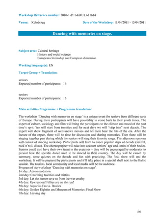 Workshop Reference number: 2010-1-PL1-GRU13-11614

Venue: Kołobrzeg                                    Date of the Workshop: 11/04/2011 - 15/04/2011


                           Dancing with memories on stage.


Subject area: Cultural heritage
              History and social science
              European citizenship and European dimension

Working language(s): EN

Target Group + Translation:

seniors
Expected number of participants: 16


seniors
Expected number of participants: 16


Main activities Programme + Programme translation:

The workshop “Dancing with memories on stage’ is a unique event for seniors from different parts
of Europe. During them participants will have possibility to come back to their youth times. The
expert of culture, sociology and film will bring the participants to the climate and mood of the past
time’s sprit. We will start from twenties and for next days we will “skip into” next decade. The
expert will show fragment of well-known movies and let them hear the hits of the era. After the
lecture of the expert, there will be time for discussion and sharing memories. Then there will be
singing together part during which the seniors will sing their favorite songs. The afternoon sessions
will consist of dancing workshop. Participants will learn to dance popular steps of decade (foxtrot,
rock’n’roll, disco). The choreographer will take into account seniors’ age and limits of their bodies.
Seniors could also have their own input in the exercises – they will be encouraged by moderator to
present how the specific dance used to be danced in their country. The day will be closed by
summary, some quizzes on the decade and fun with practicing. The final show will end the
workshop. It will be prepared by participants and it’ll take place in a special shell next to the Baltic
seaside. The tourists, local community and local media will be the audience.
Program of the workshop “Dancing with memories on stage’
1st day: Accommodation
2nd day: Charming twenties and thirties
3rd day: Let the humor save us from the war cruelty
4th day: Re-creation! Fifties are on the run!
5th day: Aquarius Era vs. Beatles
6th day: Golden Eighties and Museum of Memories; Final Show
7th day: Leaving day




                                                                                                196
 