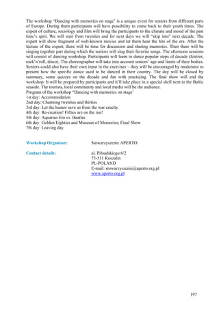 The workshop “Dancing with memories on stage’ is a unique event for seniors from different parts
of Europe. During them participants will have possibility to come back to their youth times. The
expert of culture, sociology and film will bring the participants to the climate and mood of the past
time’s sprit. We will start from twenties and for next days we will “skip into” next decade. The
expert will show fragment of well-known movies and let them hear the hits of the era. After the
lecture of the expert, there will be time for discussion and sharing memories. Then there will be
singing together part during which the seniors will sing their favorite songs. The afternoon sessions
will consist of dancing workshop. Participants will learn to dance popular steps of decade (foxtrot,
rock’n’roll, disco). The choreographer will take into account seniors’ age and limits of their bodies.
Seniors could also have their own input in the exercises – they will be encouraged by moderator to
present how the specific dance used to be danced in their country. The day will be closed by
summary, some quizzes on the decade and fun with practicing. The final show will end the
workshop. It will be prepared by participants and it’ll take place in a special shell next to the Baltic
seaside. The tourists, local community and local media will be the audience.
Program of the workshop “Dancing with memories on stage’
1st day: Accommodation
2nd day: Charming twenties and thirties
3rd day: Let the humor save us from the war cruelty
4th day: Re-creation! Fifties are on the run!
5th day: Aquarius Era vs. Beatles
6th day: Golden Eighties and Museum of Memories; Final Show
7th day: Leaving day


Workshop Organiser:                   Stowarzyszenie APERTO

Contact details:                      ul. Piłsudskiego 6/2
                                      75-511 Koszalin
                                      PL-POLAND
                                      E-mail: stowarzyszenie@aperto.org.pl
                                      www.aperto.org.pl




                                                                                                197
 