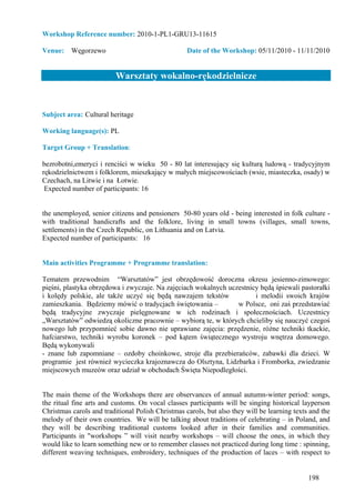 Workshop Reference number: 2010-1-PL1-GRU13-11615

Venue: Węgorzewo                                   Date of the Workshop: 05/11/2010 - 11/11/2010


                          Warsztaty wokalno-rękodzielnicze


Subject area: Cultural heritage

Working language(s): PL

Target Group + Translation:

bezrobotni,emeryci i renciści w wieku 50 - 80 lat interesujący się kulturą ludową - tradycyjnym
rękodzielnictwem i folklorem, mieszkający w małych miejscowościach (wsie, miasteczka, osady) w
Czechach, na Litwie i na Łotwie.
 Expected number of participants: 16


the unemployed, senior citizens and pensioners 50-80 years old - being interested in folk culture -
with traditional handicrafts and the folklore, living in small towns (villages, small towns,
settlements) in the Czech Republic, on Lithuania and on Latvia.
Expected number of participants: 16


Main activities Programme + Programme translation:

Tematem przewodnim “Warsztatów” jest obrzędowość doroczna okresu jesienno-zimowego:
pięśni, plastyka obrzędowa i zwyczaje. Na zajęciach wokalnych uczestnicy będą śpiewali pastorałki
i kolędy polskie, ale także uczyć się będą nawzajem tekstów            i melodii swoich krajów
zamieszkania. Będziemy mówić o tradycjach świętowania –          w Polsce, oni zaś przedstawiać
będą tradycyjne zwyczaje pielęgnowane w ich rodzinach i społecznościach. Uczestnicy
„Warsztatów” odwiedzą okoliczne pracownie – wybiorą te, w których chcieliby się nauczyć czegoś
nowego lub przypomnieć sobie dawno nie uprawiane zajęcia: przędzenie, różne techniki tkackie,
hafciarstwo, techniki wyrobu koronek – pod kątem świątecznego wystroju wnętrza domowego.
Będą wykonywali
- znane lub zapomniane – ozdoby choinkowe, stroje dla przebierańców, zabawki dla dzieci. W
programie jest również wycieczka krajoznawcza do Olsztyna, Lidzbarka i Fromborka, zwiedzanie
miejscowych muzeów oraz udział w obchodach Święta Niepodległości.


The main theme of the Workshops there are observances of annual autumn-winter period: songs,
the ritual fine arts and customs. On vocal classes participants will be singing historical layperson
Christmas carols and traditional Polish Christmas carols, but also they will be learning texts and the
melody of their own countries. We will be talking about traditions of celebrating – in Poland, and
they will be describing traditional customs looked after in their families and communities.
Participants in "workshops ” will visit nearby workshops – will choose the ones, in which they
would like to learn something new or to remember classes not practiced during long time : spinning,
different weaving techniques, embroidery, techniques of the production of laces – with respect to


                                                                                              198
 