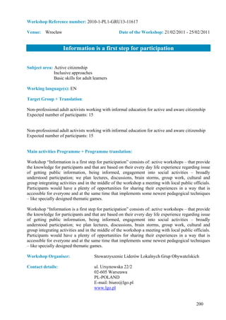 Workshop Reference number: 2010-1-PL1-GRU13-11617

Venue: Wrocław                                    Date of the Workshop: 21/02/2011 - 25/02/2011


                    Information is a first step for participation


Subject area: Active citizenship
              Inclusive approaches
              Basic skills for adult learners

Working language(s): EN

Target Group + Translation:

Non-professional adult activists working with informal education for active and aware citizenship
Expected number of participants: 15


Non-professional adult activists working with informal education for active and aware citizenship
Expected number of participants: 15


Main activities Programme + Programme translation:

Workshop “Information is a first step for participation” consists of: active workshops – that provide
the knowledge for participants and that are based on their every day life experience regarding issue
of getting public information, being informed, engagement into social activities – broadly
understood participation; we plan lectures, discussions, brain storms, group work, cultural and
group integrating activities and in the middle of the workshop a meeting with local public officials.
Participants would have a plenty of opportunities for sharing their experiences in a way that is
accessible for everyone and at the same time that implements some newest pedagogical techniques
– like specially designed thematic games.

Workshop “Information is a first step for participation” consists of: active workshops – that provide
the knowledge for participants and that are based on their every day life experience regarding issue
of getting public information, being informed, engagement into social activities – broadly
understood participation; we plan lectures, discussions, brain storms, group work, cultural and
group integrating activities and in the middle of the workshop a meeting with local public officials.
Participants would have a plenty of opportunities for sharing their experiences in a way that is
accessible for everyone and at the same time that implements some newest pedagogical techniques
– like specially designed thematic games.

Workshop Organiser:                  Stowarzyszenie Liderów Lokalnych Grup Obywatelskich

Contact details:                     ul. Ursynowska 22/2
                                     02-605 Warszawa
                                     PL-POLAND
                                     E-mail: biuro@lgo.pl
                                     www.lgo.pl


                                                                                             200
 