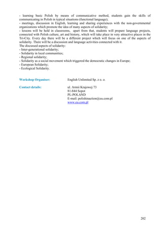- learning basic Polish by means of communicative method, students gain the skills of
communicating in Polish in typical situations (functional language);
- meetings, discussion in English, learning and sharing experiences with the non-governmental
organizations which promote the idea of many aspects of solidarity;
- lessons will be held in classrooms, apart from that, students will prepare language projects,
connected with Polish culture, art and history, which will take place in very attractive places in the
Tri-City. Every day there will be a different project which will focus on one of the aspects of
solidarity. There will be a discussion and language activities connected with it.
The discussed aspects of solidarity:
- Inter-generational solidarity;
- Solidarity in local communities;
- Regional solidarity;
- Solidarity as a social movement which triggered the democratic changes in Europe;
- European Solidarity;
- Ecological Solidarity.


Workshop Organiser:                  English Unlimited Sp. z o. o.

Contact details:                     ul. Armii Krajowej 73
                                     81-844 Sopot
                                     PL-POLAND
                                     E-mail: polishinaction@eu.com.pl
                                     www.eu.com.pl




                                                                                              202
 