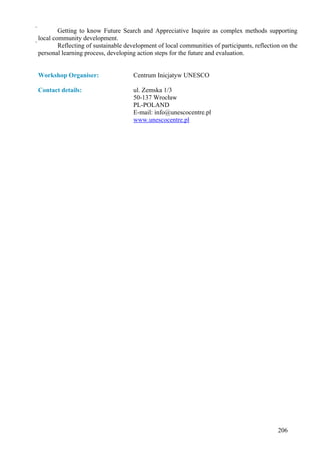         Getting to know Future Search and Appreciative Inquire as complex methods supporting
local community development.
        Reflecting of sustainable development of local communities of participants, reflection on the
  personal learning process, developing action steps for the future and evaluation.


Workshop Organiser:                  Centrum Inicjatyw UNESCO

Contact details:                     ul. Zemska 1/3
                                     50-137 Wrocław
                                     PL-POLAND
                                     E-mail: info@unescocentre.pl
                                     www.unescocentre.pl




                                                                                              206
 