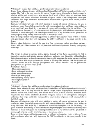 * Optionally - in case there will be no good weather for workshop in a forest.
During forest hikes participants will learn about National Park of Wielkopolska from the forester’s
stories. The Park is the only place in this part of Europe, where all postglacial landforms can be
admired within such a small area, what means that it’s full of lakes, flowered meadows, forest
rangers and their natural inhabitants. Learners will get a chance to see unforgettable landscapes,
understand their origin and to take pictures of true nature in time of golden polish autumn, beloved
by Polish people.
Learners will start every day with short training in subject of camera settings and its tests in
conference room. Than whole group, together with photographer-trainer and forest guide, will go on
a trip into Park’s area. Each day – learners will explore different place, it’s life and history. The
guide will show them variety of polish nature and the photographer will help in documentary these
treasures. In biodiversity year, it is more important than ever to pay attention on this sphere and to
show people of every country how to take care of true unique nature.
In the evenings, learners will get an opportunity to get know polish culture closer by trips to Poznan
with coordinator, where they will sightseeing the Old Town District or by group campfire in the
forest.
Pictures taken during the visit will be used in a final presentation ending workshops and every
learner will get a CD with those selected photos as addition to diploma of finishing photography
workshop.


The project is aimed at activate retired people through giving them opportunities to find in
themselves passions and talents, take new challenges and make new friendships without borders.
Going in this direction we intend to organize a photographic workshop for senior learners combined
with familiarize with unique polish nature, hidden in Wielkopolska National Park. Participants will
discover beauty of wild through photographic lens, under attentive care of professional
photographer and qualified forest guide.
Workshop’s themes:
- Photography equipment
- Basic setting and functions
- Open space photography
- Landscape photography
- Photographing moving objects
- Interior photography*
- Portraits*
-------------------
* Optionally - in case there will be no good weather for workshop in a forest.
During forest hikes participants will learn about National Park of Wielkopolska from the forester’s
stories. The Park is the only place in this part of Europe, where all postglacial landforms can be
admired within such a small area, what means that it’s full of lakes, flowered meadows, forest
rangers and their natural inhabitants. Learners will get a chance to see unforgettable landscapes,
understand their origin and to take pictures of true nature in time of golden polish autumn, beloved
by Polish people.
Learners will start every day with short training in subject of camera settings and its tests in
conference room. Than whole group, together with photographer-trainer and forest guide, will go on
a trip into Park’s area. Each day – learners will explore different place, it’s life and history. The
guide will show them variety of polish nature and the photographer will help in documentary these
treasures. In biodiversity year, it is more important than ever to pay attention on this sphere and to
show people of every country how to take care of true unique nature.
In the evenings, learners will get an opportunity to get know polish culture closer by trips to Poznan
with coordinator, where they will sightseeing the Old Town District or by group campfire in the
forest.


                                                                                              209
 