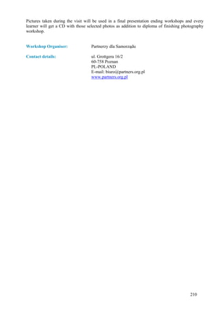 Pictures taken during the visit will be used in a final presentation ending workshops and every
learner will get a CD with those selected photos as addition to diploma of finishing photography
workshop.


Workshop Organiser:                Partnerzy dla Samorządu

Contact details:                   ul. Grottgera 16/2
                                   60-758 Poznan
                                   PL-POLAND
                                   E-mail: biuro@partners.org.pl
                                   www.partners.org.pl




                                                                                        210
 