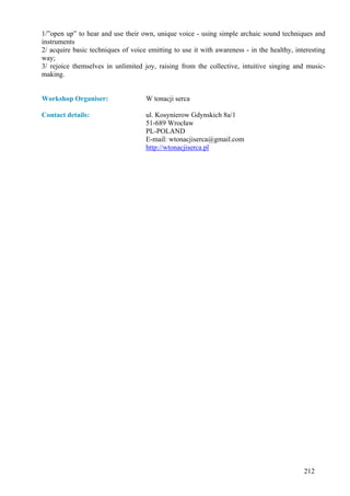 1/”open up” to hear and use their own, unique voice - using simple archaic sound techniques and
instruments
2/ acquire basic techniques of voice emitting to use it with awareness - in the healthy, interesting
way;
3/ rejoice themselves in unlimited joy, raising from the collective, intuitive singing and music-
making.


Workshop Organiser:                 W tonacji serca

Contact details:                    ul. Kosynierow Gdynskich 8a/1
                                    51-689 Wrocław
                                    PL-POLAND
                                    E-mail: wtonacjiserca@gmail.com
                                    http://wtonacjiserca.pl




                                                                                            212
 