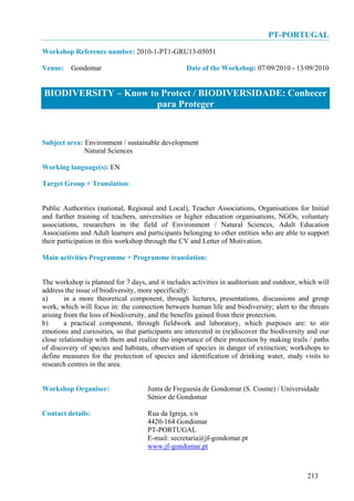 PT-PORTUGAL
Workshop Reference number: 2010-1-PT1-GRU13-05051

Venue: Gondomar                                    Date of the Workshop: 07/09/2010 - 13/09/2010


BIODIVERSITY – Know to Protect / BIODIVERSIDADE: Conhecer
                      para Proteger


Subject area: Environment / sustainable development
              Natural Sciences

Working language(s): EN

Target Group + Translation:


Public Authorities (national, Regional and Local), Teacher Associations, Organisations for Initial
and further training of teachers, universities or higher education organisations, NGOs, voluntary
associations, researchers in the field of Environment / Natural Sciences, Adult Education
Associations and Adult learners and participants belonging to other entities who are able to support
their participation in this workshop through the CV and Letter of Motivation.

Main activities Programme + Programme translation:


The workshop is planned for 7 days, and it includes activities in auditorium and outdoor, which will
address the issue of biodiversity, more specifically:
a)      in a more theoretical component, through lectures, presentations, discussions and group
work, which will focus in: the connection between human life and biodiversity; alert to the threats
arising from the loss of biodiversity, and the benefits gained from their protection.
b)      a practical component, through fieldwork and laboratory, which purposes are: to stir
emotions and curiosities, so that participants are interested in (re)discover the biodiversity and our
close relationship with them and realize the importance of their protection by making trails / paths
of discovery of species and habitats, observation of species in danger of extinction; workshops to
define measures for the protection of species and identification of drinking water, study visits to
research centres in the area.


Workshop Organiser:                  Junta de Freguesia de Gondomar (S. Cosme) / Universidade
                                     Sénior de Gondomar

Contact details:                     Rua da Igreja, s/n
                                     4420-164 Gondomar
                                     PT-PORTUGAL
                                     E-mail: secretaria@jf-gondomar.pt
                                     www.jf-gondomar.pt



                                                                                              213
 