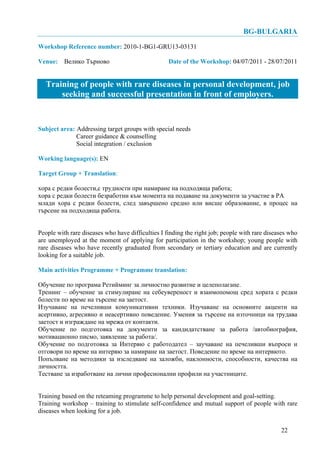 BG-BULGARIA
Workshop Reference number: 2010-1-BG1-GRU13-03131

Venue: Велико Търново                              Date of the Workshop: 04/07/2011 - 28/07/2011


   Training of people with rare diseases in personal development, job
       seeking and successful presentation in front of employers.


Subject area: Addressing target groups with special needs
              Career guidance & counselling
              Social integration / exclusion

Working language(s): EN

Target Group + Translation:

хора с редки болести,с трудности при намиране на подходяща работа;
хора с редки болести безработни към момента на подаване на документи за участие в РА
млади хора с редки болести, след завършено средно или висше образование, в процес на
търсене на подходяща работа.


People with rare diseases who have difficulties I finding the right job; people with rare diseases who
are unemployed at the moment of applying for participation in the workshop; young people with
rare diseases who have recently graduated from secondary or tertiary education and are currently
looking for a suitable job.

Main activities Programme + Programme translation:

Обучение по програма Ретийминг за личностно развитие и целеполагане.
Тренинг – обучение за стимулиране на себеувереност и взаимопомощ сред хората с редки
болести по време на търсене на заетост.
Изучаване на печеливши комуникативни техники. Изучаване на основните акценти на
асертивно, агресивно и неасертивно поведение. Умения за търсене на източници на трудава
заетост и изграждане на мрежа от контакти.
Обучение по подготовка на документи за кандидатстване за работа /автобиография,
мотивационно писмо, заявление за работа/.
Обучение по подготовка за Интервю с работодател – заучаване на печеливши въпроси и
отговори по време на интервю за намиране на заетост. Поведение по време на интервюто.
Попълване на методики за изследване на заложби, наклонности, способности, качества на
личността.
Тестване за изработване на лични професионални профили на участниците.


Training based on the reteaming programme to help personal development and goal-setting.
Training workshop – training to stimulate self-confidence and mutual support of people with rare
diseases when looking for a job.


                                                                                               22
 