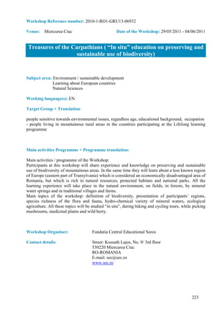 Workshop Reference number: 2010-1-RO1-GRU13-06932

Venue: Miercurea Ciuc                              Date of the Workshop: 29/05/2011 - 04/06/2011


 Treasures of the Carpathians ( “In situ” education on preserving and
                    sustainable use of biodiversity)


Subject area: Environment / sustainable development
              Learning about European countries
              Natural Sciences

Working language(s): EN

Target Group + Translation:

people sensitive towards environmental issues, regardless age, educational background, occupation
- people living in mountainous rural areas in the countries participating at the Lifelong learning
programme



Main activities Programme + Programme translation:

Main activities / programme of the Workshop:
Participants at this workshop will share experience and knowledge on preserving and sustainable
use of biodiversity of mountainous areas. In the same time they will learn about a less known region
of Europe (eastern part of Transylvania) which is considered an economically disadvantaged area of
Romania, but which is rich in natural resources, protected habitats and national parks. All the
learning experience will take place in the natural environment, on fields, in forests, by mineral
water springs and in traditional villages and farms.
Main topics of the workshop: definition of biodiversity, presentation of participants’ regions,
species richness of the flora and fauna, hydro-chemical variety of mineral waters, ecological
agriculture. All these topics will be studied “in situ”, during hiking and cycling tours, while picking
mushrooms, medicinal plants and wild berry.



Workshop Organiser:                  Fundatia Centrul Educational Soros

Contact details:                     Street: Kossuth Lajos, No. 9/ 3rd floor
                                     530220 Miercurea Ciuc
                                     RO-ROMANIA
                                     E-mail: sec@sec.ro
                                     www.sec.ro




                                                                                               223
 