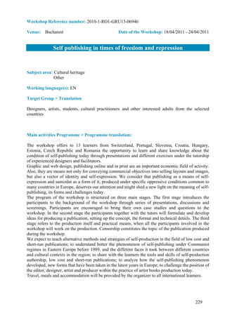 Workshop Reference number: 2010-1-RO1-GRU13-06946

Venue: Bucharest                                   Date of the Workshop: 18/04/2011 - 24/04/2011


              Self publishing in times of freedom and repression


Subject area: Cultural heritage
              Other

Working language(s): EN

Target Group + Translation:

Designers, artists, students, cultural practitioners and other interested adults from the selected
countries



Main activities Programme + Programme translation:

The workshop offers to 13 learners from Switzerland, Portugal, Slovenia, Croatia, Hungary,
Estonia, Czech Republic and Romania the opportunity to learn and share knowledge about the
condition of self-publishing today through presentations and different exercises under the tutorship
of experienced designers and facilitators.
Graphic and web design, publishing online and in print are an important economic field of activity.
Also, they are means not only for conveying commercial objectives into selling layouts and images,
but also a vector of identity and self-expression. We consider that publishing as a means of self-
expression and samizdat as a form of it, produced under specific oppressive conditions common to
many countries in Europe, deserves our attention and might shed a new light on the meaning of self-
publishing, its forms and challenges today.
The program of the workshop is structured on three main stages. The first stage introduces the
participants to the background of the workshop through series of presentations, discussions and
screenings. Participants are encouraged to bring their own case studies and questions to the
workshop. In the second stage the participants together with the tutors will formulate and develop
ideas for producing a publication, setting up the concept, the format and technical details. The third
stage refers to the production itself and practical means, when all the participants involved in the
workshop will work on the production. Censorship constitutes the topic of the publication produced
during the workshop.
We expect to teach alternative methods and strategies of self-production in the field of low cost and
short-run publications; to understand better the phenomenon of self-publishing under Communist
regimes in Eastern Europe before 1989, and the different faces it took between different countries
and cultural contexts in the region; to share with the learners the tools and skills of self-production
authorship, low cost and short-run publications; to analyze how the self-publishing phenomenon
developed, new forms that have been taken in the latest years in Europe; to challenge the position of
the editor, designer, artist and producer within the practice of artist books production today.
Travel, meals and accommodation will be provided by the organizer to all international learners.




                                                                                               229
 