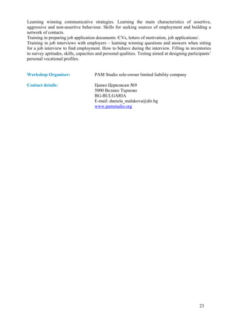 Learning winning communicative strategies. Learning the main characteristics of assertive,
aggressive and non-assertive behaviour. Skills for seeking sources of employment and building a
network of contacts.
Training in preparing job application documents /CVs, letters of motivation, job applications/.
Training in job interviews with employers – learning winning questions and answers when sitting
for a job interview to find employment. How to behave during the interview. Filling in inventories
to survey aptitudes, skills, capacities and personal qualities. Testing aimed at designing participants’
personal vocational profiles.


Workshop Organiser:                   PAM Studio sole-owner limited liability company

Contact details:                      Цанко Церковски №9
                                      5000 Велико Търново
                                      BG-BULGARIA
                                      E-mail: daniela_malakova@dir.bg
                                      www.pamstudio.org




                                                                                                 23
 