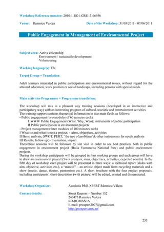 Workshop Reference number: 2010-1-RO1-GRU13-06956

Venue: Ramnicu Valcea                              Date of the Workshop: 31/05/2011 - 07/06/2011


      Public Engagement in Management of Environmental Project


Subject area: Active citizenship
              Environment / sustainable development
              Volunteering

Working language(s): EN

Target Group + Translation:

Adult learners interested in public participation and environmental issues, without regard for the
attained education, work position or social handicaps, including persons with special needs.


Main activities Programme + Programme translation:

The workshop will mix in a pleasant way training sessions (developed in an interactive and
participatory way) with an interesting program of cultural, touristic and entertainment activities
The training support contains theoretical information in two main fields as follows:
- Public engagement (two modules of 60 minutes each)
       I. WWW Public Engagement (What, Why, Who); instruments of public participation
       II Public participation in environment projects
- Project management (three modules of 100 minutes each)
I What is (and what is not) a project; - Aims, objectives, activities
II Basic analysis, SWOT, PERT, “the tree of problems”& other instruments for needs analysis
III Results, follow up; - Evaluation, impact
Theoretical sessions will be followed by site visit in order to see best practices both in public
engagement in environment project (Buila Vanturarita National Parc) and public environment
projects.
During the workshop participants will be grouped in four working groups and each group will have
to draw an environment project (Swot analysis, aims, objectives, activities, expected results). In the
fifth day of workshop each project will be presented in three ways: a technical report (slides with
aim, objective, activities etc.), a “mascot” – an artistic object made from recycling materials and a
show (music, dance, theatre, pantomime etc.). A short brochure with the four project proposals,
including participants’ short description (with picture) will be edited, printed and disseminated.


Workshop Organiser:                  Asociatia PRO-XPERT Râmnicu Vâlcea

Contact details:                     Street Raureni – Number 132
                                     240475 Ramnicu Valcea
                                     RO-ROMANIA
                                     E-mail: proxpert2007@gmail.com
                                     http://proxpert.asoc.ro/


                                                                                              233
 