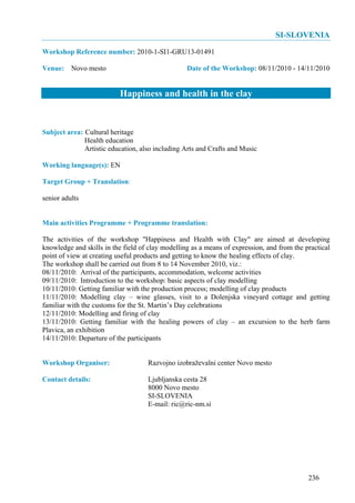 SI-SLOVENIA
Workshop Reference number: 2010-1-SI1-GRU13-01491

Venue: Novo mesto                                 Date of the Workshop: 08/11/2010 - 14/11/2010


                          Happiness and health in the clay


Subject area: Cultural heritage
              Health education
              Artistic education, also including Arts and Crafts and Music

Working language(s): EN

Target Group + Translation:

senior adults


Main activities Programme + Programme translation:

The activities of the workshop "Happiness and Health with Clay" are aimed at developing
knowledge and skills in the field of clay modelling as a means of expression, and from the practical
point of view at creating useful products and getting to know the healing effects of clay.
The workshop shall be carried out from 8 to 14 November 2010, viz.:
08/11/2010: Arrival of the participants, accommodation, welcome activities
09/11/2010: Introduction to the workshop: basic aspects of clay modelling
10/11/2010: Getting familiar with the production process; modelling of clay products
11/11/2010: Modelling clay – wine glasses, visit to a Dolenjska vineyard cottage and getting
familiar with the customs for the St. Martin’s Day celebrations
12/11/2010: Modelling and firing of clay
13/11/2010: Getting familiar with the healing powers of clay – an excursion to the herb farm
Plavica, an exhibition
14/11/2010: Departure of the participants


Workshop Organiser:                 Razvojno izobraževalni center Novo mesto

Contact details:                    Ljubljanska cesta 28
                                    8000 Novo mesto
                                    SI-SLOVENIA
                                    E-mail: ric@ric-nm.si




                                                                                            236
 