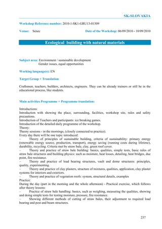 SK-SLOVAKIA
Workshop Reference number: 2010-1-SK1-GRU13-01509

Venue: Senec                                        Date of the Workshop: 06/09/2010 - 10/09/2010


                    Ecological building with natural materials


Subject area: Environment / sustainable development
              Gender issues, equal opportunities

Working language(s): EN

Target Group + Translation:

Craftsmen, teachers, builders, architects, engineers. They can be already trainers or still be in the
educational process, like students.


Main activities Programme + Programme translation:

Introductions:
Introduction with showing the place, surrounding, facilities, workshop site, rules and safety
precautions.
Introduction of Teachers and participants: ice breaking games.
Introduction of the detailed daily programme of the workshop.
Theory:
Theory sessions - in the mornings, (closely connected to practice).
Every day there will be one topic introduced:
–       Theory of principles of sustainable building, criteria of sustainability: primary energy
(renewable energy source, production, transport), energy saving (running costs during lifetime),
durability, recycling. Criteria met by straw bale, clay, green roof cover.
–       Theory and practice of straw bale building: basics, qualities, simple tests, basic rules of
straw bale structures and building physics: such as moisture, heat losses, detailing, heat bridges, due
point, fire resistance.
–       Theory and practice of load bearing structures, vault and dome structures: principles,
quality, experimenting.
–       Theory and practice of clay plasters, structure of mixtures, qualities, application, clay plaster
systems for interiors and exteriors.
–       Theory and practice of vegetation roofs: system, structural details, examples
Practice:
During the day (part in the morning and the whole afternoon) - Practical exercise, which follows
after theory lessons:
–       Practice of straw bale handling: basics, such as weighing, measuring the qualities, showing
and doing simple tests for testing moisture, pressure, fire resistance.
–       Showing different methods of cutting of straw bales, their adjustment to required load
bearing and post and beam structures.



                                                                                                 237
 