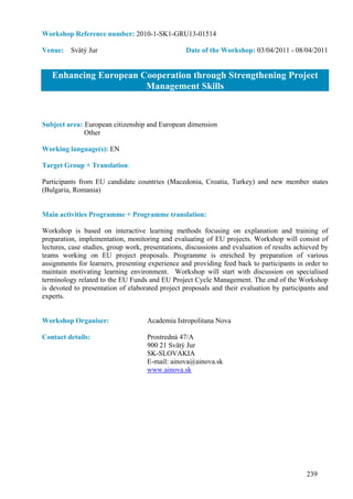 Workshop Reference number: 2010-1-SK1-GRU13-01514

Venue: Svätý Jur                                  Date of the Workshop: 03/04/2011 - 08/04/2011


   Enhancing European Cooperation through Strengthening Project
                       Management Skills


Subject area: European citizenship and European dimension
              Other

Working language(s): EN

Target Group + Translation:

Participants from EU candidate countries (Macedonia, Croatia, Turkey) and new member states
(Bulgaria, Romania)


Main activities Programme + Programme translation:

Workshop is based on interactive learning methods focusing on explanation and training of
preparation, implementation, monitoring and evaluating of EU projects. Workshop will consist of
lectures, case studies, group work, presentations, discussions and evaluation of results achieved by
teams working on EU project proposals. Programme is enriched by preparation of various
assignments for learners, presenting experience and providing feed back to participants in order to
maintain motivating learning environment. Workshop will start with discussion on specialised
terminology related to the EU Funds and EU Project Cycle Management. The end of the Workshop
is devoted to presentation of elaborated project proposals and their evaluation by participants and
experts.


Workshop Organiser:                 Academia Istropolitana Nova

Contact details:                    Prostredná 47/A
                                    900 21 Svätý Jur
                                    SK-SLOVAKIA
                                    E-mail: ainova@ainova.sk
                                    www.ainova.sk




                                                                                            239
 