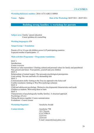 CY-CYPRUS
Workshop Reference number: 2010-1-CY1-GRU13-00965

Venue: Paphos                                      Date of the Workshop: 04/07/2011 - 08/07/2011


               Building strong families: A workshop for parents


Subject area: Family / parent education
              Career guidance & counselling

Working language(s): EN

Target Group + Translation:

Parents of 6 to 14 year old children across LLP participating countries
Expected number of participants: 17

Main activities Programme + Programme translation:

DAY 1
Introductions
Course overview
Parents as value transmitters: Charting cultural and personal values for family and parenthood
Past, present and future: Your parents, yourself and your children
DAY 2
Relationships of mutual respect: The necessary psychological prerequisites
Limit setting: The nuts and bolts of a demanding task
DAY 3
Communication skills: Getting to the True (as opposed to the False) self
Conflict resolution: Getting to Win-Win (unifying) solutions
DAY 4
Child and adolescent psychology: Distinctive developmental characteristics and needs
Children as students: Motivating them to learn
DAY 5
Characteristics of psychologically healthy families: A structural approach
Psychology of Love
Putting the pieces together: Course summarization
Evaluations - Course closure

Workshop Organiser:                  Aeschylou Arcade

Contact details:                     Aeschylou 75B
                                     1011 Nicosia
                                     CY-CYPRUS
                                     22251161
                                     22251161
                                     E-mail: stoaeschylou@yahoo.com


                                                                                                 24
 