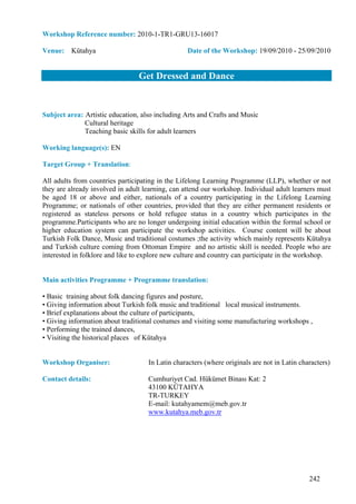 Workshop Reference number: 2010-1-TR1-GRU13-16017

Venue: Kütahya                                    Date of the Workshop: 19/09/2010 - 25/09/2010


                                 Get Dressed and Dance


Subject area: Artistic education, also including Arts and Crafts and Music
              Cultural heritage
              Teaching basic skills for adult learners

Working language(s): EN

Target Group + Translation:

All adults from countries participating in the Lifelong Learning Programme (LLP), whether or not
they are already involved in adult learning, can attend our workshop. Individual adult learners must
be aged 18 or above and either, nationals of a country participating in the Lifelong Learning
Programme; or nationals of other countries, provided that they are either permanent residents or
registered as stateless persons or hold refugee status in a country which participates in the
programme.Participants who are no longer undergoing initial education within the formal school or
higher education system can participate the workshop activities. Course content will be about
Turkish Folk Dance, Music and traditional costumes ;the activity which mainly represents Kütahya
and Turkish culture coming from Ottoman Empire and no artistic skill is needed. People who are
interested in folklore and like to explore new culture and country can participate in the workshop.


Main activities Programme + Programme translation:

• Basic training about folk dancing figures and posture,
• Giving information about Turkish folk music and traditional local musical instruments.
• Brief explanations about the culture of participants,
• Giving information about traditional costumes and visiting some manufacturing workshops ,
• Performing the trained dances,
• Visiting the historical places of Kütahya


Workshop Organiser:                 In Latin characters (where originals are not in Latin characters)

Contact details:                    Cumhuriyet Cad. Hükümet Binası Kat: 2
                                    43100 KÜTAHYA
                                    TR-TURKEY
                                    E-mail: kutahyamem@meb.gov.tr
                                    www.kutahya.meb.gov.tr




                                                                                             242
 