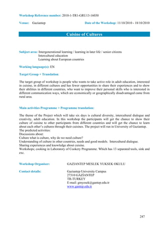 Workshop Reference number: 2010-1-TR1-GRU13-16030

Venue: Gaziantep                                     Date of the Workshop: 11/10/2010 - 18/10/2010


                                      Cuisine of Cultures


Subject area: Intergenerational learning / learning in later life / senior citizens
              Intercultural education
              Learning about European countries

Working language(s): EN

Target Group + Translation:

The target group of workshop is people who wants to take active role in adult education, interested
in cuisine, in different cultures and has fewer opportunities to share their experiences and to show
their abilities in different countries, who want to improve their personal skills who is interested in
different communication ways, which are economically or geographically disadvantaged came from
rural area.


Main activities Programme + Programme translation:

The theme of the Project which will take six days is cultural diversity, intercultural dialogue and
creativity, adult education. In this workshop the participants will get the chance to show their
culture of cuisine to other participants from different countries and will get the chance to learn
about each other’s cultures through their cuisines. The project will run in University of Gaziantep.
The predicted activities:
Discussions about:
Culture what is culture, why do we need culture?
Understanding of culture in other countries, needs and good models. Intercultural dialogue.
Sharing experiences and knowledge about cuisine.
Workshops; cooking in Laboratory of Cookery Programme. Which has 13 separated tools, sink and
exc.


Workshop Organiser:                   GAZIANTEP MESLEK YUKSEK OKULU

Contact details:                      Gaziantep University Campus
                                      27310 GAZİANTEP
                                      TR-TURKEY
                                      E-mail: gmyosek@gantep.edu.tr
                                      www.gantep.edu.tr




                                                                                              247
 