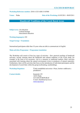 CZ-CZECH REPUBLIC
Workshop Reference number: 2010-1-CZ1-GRU13-03960

Venue: Praha                                       Date of the Workshop: 01/05/2011 - 08/05/2011


                Handicraft Traditions of the Czech Rural Areas


Subject area: Art education
              Cultural heritage
              Intercultural education

Working language(s): EN

Target Group + Translation:


International participants older than 18 years whoa are able to communicate in English

Main activities Programme + Programme translation:


The Workshop will consist of four key types of activities - first: practical teaching of handicraft
activities, second: learning about the handicraft and cultural traditions of the Czech lands, for
example in the form of an axcursion, visit to a museum or traditional markets, third: activities
associated with learning about the natural environment (visist to producers of natural materials).
Furthermore, there will be activities that focus on the introduction of individual participants and the
development of social links within the group (icebreaking, teambuilding).

Workshop Organiser:                  Česká zemědělská univerzita v Praze, Institut vzdělávaní a
                                     poradenství

Contact details:                     Kamýcká 129
                                     16521 Praha
                                     CZ-CZECH REPUBLIC
                                     E-mail: chuchle@ivp.czu.cz
                                     www.ivp.czu.cz




                                                                                                25
 