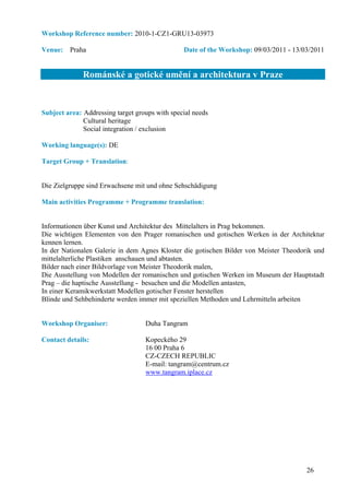 Workshop Reference number: 2010-1-CZ1-GRU13-03973

Venue: Praha                                    Date of the Workshop: 09/03/2011 - 13/03/2011


              Románské a gotické umění a architektura v Praze


Subject area: Addressing target groups with special needs
              Cultural heritage
              Social integration / exclusion

Working language(s): DE

Target Group + Translation:


Die Zielgruppe sind Erwachsene mit und ohne Sehschädigung

Main activities Programme + Programme translation:


Informationen über Kunst und Architektur des Mittelalters in Prag bekommen.
Die wichtigen Elementen von den Prager romanischen und gotischen Werken in der Architektur
kennen lernen.
In der Nationalen Galerie in dem Agnes Kloster die gotischen Bilder von Meister Theodorik und
mittelalterliche Plastiken anschauen und abtasten.
Bilder nach einer Bildvorlage von Meister Theodorik malen,
Die Ausstellung von Modellen der romanischen und gotischen Werken im Museum der Hauptstadt
Prag – die haptische Ausstellung - besuchen und die Modellen antasten,
In einer Keramikwerkstatt Modellen gotischer Fenster herstellen
Blinde und Sehbehinderte werden immer mit speziellen Methoden und Lehrmitteln arbeiten


Workshop Organiser:                Duha Tangram

Contact details:                   Kopeckého 29
                                   16 00 Praha 6
                                   CZ-CZECH REPUBLIC
                                   E-mail: tangram@centrum.cz
                                   www.tangram.iplace.cz




                                                                                       26
 