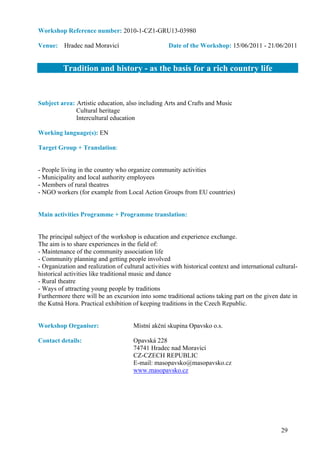Workshop Reference number: 2010-1-CZ1-GRU13-03980

Venue: Hradec nad Moravicí                          Date of the Workshop: 15/06/2011 - 21/06/2011


          Tradition and history - as the basis for a rich country life


Subject area: Artistic education, also including Arts and Crafts and Music
              Cultural heritage
              Intercultural education

Working language(s): EN

Target Group + Translation:


- People living in the country who organize community activities
- Municipality and local authority employees
- Members of rural theatres
- NGO workers (for example from Local Action Groups from EU countries)


Main activities Programme + Programme translation:


The principal subject of the workshop is education and experience exchange.
The aim is to share experiences in the field of:
- Maintenance of the community association life
- Community planning and getting people involved
- Organization and realization of cultural activities with historical context and international cultural-
historical activities like traditional music and dance
- Rural theatre
- Ways of attracting young people by traditions
Furthermore there will be an excursion into some traditional actions taking part on the given date in
the Kutná Hora. Practical exhibition of keeping traditions in the Czech Republic.


Workshop Organiser:                   Místní akční skupina Opavsko o.s.

Contact details:                      Opavská 228
                                      74741 Hradec nad Moravicí
                                      CZ-CZECH REPUBLIC
                                      E-mail: masopavsko@masopavsko.cz
                                      www.masopavsko.cz




                                                                                                  29
 