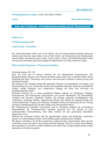 DE-GERMANY
Workshop Reference number: 2010-1-DE2-GRU13-04828

Venue:                                                                     Date of the Workshop: -


   Sein oder Nichtsein - Persönlichkeitstraining durch Theaterarbeit


Subject area:

Working language(s): EN

Target Group + Translation:


Der Theater-Workshop richtet sich an alle Bürger, die ihr Kommunikationsverhalten optimieren
möchten und Interesse daran haben, sich auf dem Gebiet von Stimmeinsatz und Körpersprache
weiterzubilden und dadurch lernen wollen, auch in Stress-, Panik- und Konfliktsituationen sicher
und souverän aufzutreten oder ihren Umgang mit Mitmenschen im Alltag verbessern wollen.

Main activities Programme + Programme translation:


Workshop Sprache: DE / EN
Egal, mit wem und in welcher Situation Sie mit Mitmenschen kommunizieren, Ihre
körpersprachlichen Signale sowie Stimme und Blick spielen dabei eine wesentliche Rolle. Dieser
Workshop gibt Ihnen Werkzeuge zum sicheren und souveränen Auftreten in Ihrem privaten und
beruflichen Umfeld.
Der Einstieg in die Thematik erfolgt über praktische Übungen zur Körperarbeit, zum Stimm- und
Sprechtraining sowie zur Atemtechnik als Basis für entspanntes Sprechen. Durch die anschließende
Analyse werden Strategien zum erfolgreichen Umgang mit Stress und Nervosität vor
Konfliktgesprächen erlernt.
Weiterhin trainieren Sie in einem geschützten Rahmen anhand von Monologen, Dialogen,
Partnerarbeiten und Rollenspielen zielorientiertes und soziales Miteinander. Ob unfreundlicher
Verkäufer oder Beamter, nörgelnder Nachbar oder Kollege, polternder Konfliktpartner oder
Vorgesetzter, aufsässiger Schüler, reklamierender Käufer oder einfach nur fragender Kunde, der
szenisch-spielerische Umgang mit Problemen ermöglicht hierbei die Erprobung und das Training
alternativer Handlungsoptionen für Ihren Alltag sowie Ihre berufliche Praxis.
Die Thematisierung kultureller Unterschiede wird im Workshop aufgrund der verschiedenen
Herkunftsländer der Teilnehmer/innen besonders spannend sein. Sie arbeiten an einer
ausdrucksstarken Kommunikation, ohne dabei wirklich auf eine gemeinsame Sprachbasis
angewiesen zu sein.
Während der szenischen Proben sind Sie gleichermaßen Akteur und Beobachter, analysieren
anhand von Videoaufnahmen Selbst- und Fremdbild, geben und bekommen Feedback.
The theatre workshop is for all those interested in improving their communication skills and who
would like to learn more about voice training and body language. The aim is to gain self-confidence
and assuredness in stressful or conflict situations and to learn ways of improving the quality of daily
interactions with others in general.


                                                                                                30
 