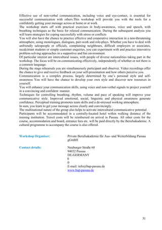 Effective use of non-verbal communication, including voice and eye-contact, is essential for
successful communication with others.This workshop will provide you with the tools for a
confidently getting your message across at home or at work.
The workshop starts off with practical exercises in body-awareness, voice and speech, with
breathing techniques as the basis for relaxed communication. During the subsequent analysis you
will learn strategies for coping successfully with stress or conflicts
You will also have the chance to practice effective and cooperative interaction in a non-threatening
atmosphere, using monologues, dialogues, pair-work and role-plays. Whether you have to deal with
unfriendly salespeople or officials, complaining neighbours, difficult employers or associates,
recalcitrant students or simple customer enquiries, you can experiment with and practice innovative
problem-solving approaches in a supportive and fun environment.
Of particular interest are intercultural issues, with people of diverse nationalities taking part in the
workshop. The focus will be on communicating effectively, independently of whether or not there is
a common language.
During the stage rehearsals you are simultaneously participant and observer. Video recordings offer
the chance to give and receive feedback on your self-presentation and how others perceive you.
Communication is a complex process, largely determined by one’s personal style and self-
awareness You will have the chance to develop your own style and discover new resources in
yourself.
You will enhance your communication skills, using voice and non-verbal signals to project yourself
in a convincing and confident manner.
Techniques for controlling breathing, rhythm, volume and pace of speaking will improve your
communicative style. Improved emotional, social, linguistic and physical awareness generate
confidence. Perceptual training promotes team skills and a de-stressed working atmosphere.
In sum, you learn to get your message across clearly and convincingly.
The multinational nature of the group also helps to activate intercultural communicative potential.
Participants will be accommodated in a centrally-located hotel within walking distance of the
training institution. Travel costs will be reimbursed on arrival in Passau. All other costs for the
course, accommodation and board, entrance fees etc. will be paid directly by the Berufsakademie. A
cultural programme to accompany the course is also offered.


Workshop Organiser:                   Private Berufsakademie für Aus- und Weiterbildung Passau
                                      gGmbH

Contact details:                      Neuburger Straße 60
                                      94032 Passau
                                      DE-GERMANY
                                      0
                                      0
                                      E-mail: info@bap-passau.de
                                      www.bap-passau.de




                                                                                                 31
 