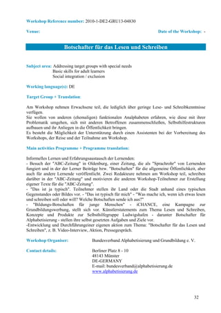 Workshop Reference number: 2010-1-DE2-GRU13-04830

Venue:                                                                  Date of the Workshop: -


                    Botschafter für das Lesen und Schreiben


Subject area: Addressing target groups with special needs
              Basic skills for adult learners
              Social integration / exclusion

Working language(s): DE

Target Group + Translation:

Am Workshop nehmen Erwachsene teil, die lediglich über geringe Lese- und Schreibkenntnisse
verfügen.
Sie wollen von anderen (ehemaligen) funktionalen Analphabeten erfahren, wie diese mit ihrer
Problematik umgehen, sich mit anderen Betroffenen zusammenschließen, Selbsthilfestrukturen
aufbauen und ihr Anliegen in die Öffentlichkeit bringen.
Es besteht die Möglichkeit der Unterstützung durch einen Assistenten bei der Vorbereitung des
Workshops, der Reise und der Teilnahme am Workshop.

Main activities Programme + Programme translation:

Informelles Lernen und Erfahrungsaustausch der Lernenden:
- Besuch der "ABC-Zeitung" in Oldenburg, einer Zeitung, die als "Sprachrohr" von Lernenden
fungiert und in der der Lerner Beiträge bzw. "Botschaften" für die allgemeine Öffentlichkeit, aber
auch für andere Lernende veröffentlicht. Zwei Redakteure nehmen am Workshop teil, schreiben
darüber in der "ABC-Zeitung" und motivieren die anderen Workshop-Teilnehmer zur Erstellung
eigener Texte für die "ABC-Zeitung".
- "Das ist ja typisch". Teilnehmer stellen ihr Land oder die Stadt anhand eines typischen
Gegenstandes oder Bildes vor. - "Das ist typisch für mich" - "Was mache ich, wenn ich etwas lesen
und schreiben soll oder will? Welche Botschaften sende ich aus?"
- "Bildungs-Botschaften für junge Menschen" - iCHANCE, eine Kampagne zur
Grundbildungswerbung, stellt sich vor. Künstlerstatements zum Thema Lesen und Schreiben,
Konzepte und Produkte zur Selbsthilfegruppe Ludwigshafen - darunter Botschafter für
Alphabetisierung - stellen ihre selbst gesetzten Aufgaben und Ziele vor.
-Entwicklung und Durchführungeiner eigenen aktion zum Thema: "Botschafter für das Lesen und
Schreiben", z. B. Video-Interview, Aktion, Pressegespräch.

Workshop Organiser:                 Bundesverband Alphabetisierung und Grundbildung e. V.

Contact details:                    Berliner Platz 8 - 10
                                    48143 Münster
                                    DE-GERMANY
                                    E-mail: bundesverband@alphabetisierung.de
                                    www.alphabetisierung.de




                                                                                           32
 