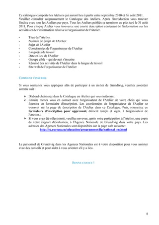 Ce catalogue comporte les Ateliers qui auront lieu à partir entre septembre 2010 et fin août 2011.
Veuillez consulter soigneusement le Catalogue des Ateliers. Après l'introduction vous trouvez
l'indice avec tous les Ateliers par pays. Tous les Ateliers publiés se terminent au plus tard le 31 août
2011. Pour chaque Atelier vous trouverez une courte description contenant de l'information sur les
activités et de l'information relative à l'organisateur de l'Atelier.

-      Titre de l'Atelier
-      Numéro de projet de l'Atelier
-      Sujet de l'Atelier
-      Coordonnées de l'organisateur de l'Atelier
-      Langue(s) de travail
-      Date et lieu de l'Atelier
-      Groupe cible – qui devrait s'inscrire
-      Résumé des activités de l'Atelier dans la langue de travail
-      Site web de l'organisateur de l'Atelier


COMMENT S'INSCRIRE

SI vous souhaitez vous appliquer afin de participer à un atelier de Grundtvig, veuillez procéder
comme suit :

       D'abord choisissez dans le Catalogue un Atelier qui vous intéresse ;
       Ensuite mettez vous en contact avec l'organisateur de l'Atelier de votre choix qui vous
       fournira un formulaire d'inscription. Les coordonnées de l'organisateur de l'Atelier se
       trouvent sur la page de description de l'Atelier dans ce Catalogue. Puis, soumettez ce
       formulaire d'inscription pour apprenant, dûment rempli et signé, à l'organisateur de
       l'Atelier.;
       Si vous avez été sélectionné, veuillez envoyer, après votre participation à l'Atelier, une copie
       de votre rapport d'évaluation, à l'Agence Nationale de Grundtvig dans votre pays. Les
       adresses des Agences Nationales sont disponibles sur la page web suivante :
                 http://ec.europa.eu/education/programmes/llp/national_en.html



Le personnel de Grundtvig dans les Agences Nationales est à votre disposition pour vous assister
avec des conseils et pour aider à vous orienter s'il y a lieu.



                                           BONNE CHANCE !




                                                                                                      4
 