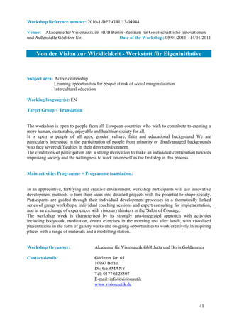 Workshop Reference number: 2010-1-DE2-GRU13-04944

Venue: Akademie für Visionautik im HUB Berlin -Zentrum für Gesellschaftliche Innovationen
und Außenstelle Görlitzer Str.             Date of the Workshop: 05/01/2011 - 14/01/2011


     Von der Vision zur Wirklichkeit - Werkstatt für Eigeninitiative


Subject area: Active citizenship
              Learning opportunities for people at risk of social marginalisation
              Intercultural education

Working language(s): EN

Target Group + Translation:


The workshop is open to people from all European countries who wish to contribute to creating a
more human, sustainable, enjoyable and healthier society for all.
It is open to people of all ages, gender, culture, faith and educational background We are
particularly interested in the participation of people from minority or disadvantaged backgrounds
who face severe difficulties in their direct environment.
The conditions of participation are: a strong motivation to make an individual contribution towards
improving society and the willingness to work on oneself as the first step in this process.


Main activities Programme + Programme translation:


In an appreciative, fortifying and creative environment, workshop participants will use innovative
development methods to turn their ideas into detailed projects with the potential to shape society.
Participants are guided through their individual development processes in a thematically linked
series of group workshops, individual coaching sessions and expert consulting for implementation,
and in an exchange of experiences with visionary thinkers in the 'Salon of Courage'.
The workshop week is characterised by its strongly arts-integrated approach with activities
including bodywork, meditation, drama exercises in the morning and after lunch, with visualised
presentations in the form of gallery walks and on-going opportunities to work creatively in inspiring
places with a range of materials and a modelling station.


Workshop Organiser:                  Akademie für Visionautik GbR Jutta und Boris Goldammer

Contact details:                     Görlitzer Str. 65
                                     10997 Berlin
                                     DE-GERMANY
                                     Tel: 0177 6128507
                                     E-mail: info@visionautik
                                     www.visionautik.de



                                                                                              41
 