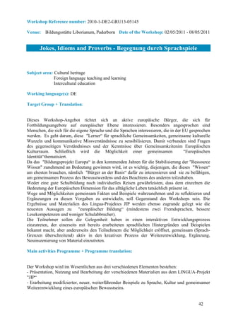Workshop Reference number: 2010-1-DE2-GRU13-05145

Venue: Bildungsstätte Liborianum, Paderborn Date of the Workshop: 02/05/2011 - 08/05/2011


      Jokes, Idioms and Proverbs - Begegnung durch Sprachspiele


Subject area: Cultural heritage
              Foreign language teaching and learning
              Intercultural education

Working language(s): DE

Target Group + Translation:


Dieses Workshop-Angebot richtet sich an aktive europäische Bürger, die sich für
Fortbildungsangebote auf europäischer Ebene interessieren. Besonders angesprochen sind
Menschen, die sich für die eigene Sprache und die Sprachen interessieren, die in der EU gesprochen
werden. Es geht darum, diese "Lerner“ für sprachliche Gemeinsamkeiten, gemeinsame kulturelle
Wurzeln und kommunikative Missverständnisse zu sensibilisieren. Damit verbunden sind Fragen
des gegenseitigen Verständnisses und der Kenntnisse über Gemeinsamkeitenim Europäischen
Kulturraum. Schließlich wird die Möglichkeit einer gemeinsamen                       "Europäischen
Identität“thematisiert.
Da das "Bildungsprojekt Europa“ in den kommenden Jahren für die Stabilisierung der "Ressource
Wissen" zunehmend an Bedeutung gewinnen wird, ist es wichtig, diejenigen, die dieses "Wissen“
am ehesten brauchen, nämlich "Bürger an der Basis“ dafür zu interessieren und sie zu befähigen,
am gemeinsamen Prozess des Bewusstwerdens und des Beachtens des anderen teilzuhaben.
Weder eine gute Schulbildung noch individuelles Reisen gewährleisten, dass dem einzelnen die
Bedeutung der Europäischen Dimension für das alltägliche Leben tatsächlich präsent ist.
Wege und Möglichkeiten gemeinsam Fakten und Beispiele wahrzunehmen und zu reflektieren und
Ergänzungen zu diesen Vorgaben zu entwickeln, soll Gegenstand des Workshops sein. Die
Ergebnisse und Materialien des Lingua-Projektes JIP werden ebenso zugrunde gelegt wie die
neuesten Aussagen zu "europäischer Bildung“ (mindestens zwei Fremdsprachen, bessere
Lesekompetenzen und weniger Schulabbrecher).
Die Teilnehmer sollen die Gelegenheit haben in einen interaktiven Entwicklungsprozess
einzutreten, der einerseits mit bereits erarbeiteten sprachlichen Hintergründen und Beispielen
bekannt macht, aber andererseits den Teilnehmern die Möglichkeit eröffnet, gemeinsam (Sprach-
Grenzen überschreitend) aktiv in den kreativen Prozess der Weiterentwicklung, Ergänzung,
Neuinszenierung von Material einzutreten.

Main activities Programme + Programme translation:


Der Workshop wird im Wesentlichen aus drei verschiedenen Elementen bestehen:
- Präsentation, Nutzung und Bearbeitung der verschiedenen Materialien aus dem LINGUA-Projekt
"JIP“
- Erarbeitung modifizierter, neuer, weiterführender Beispiele zu Sprache, Kultur und gemeinsamer
Weiterentwicklung eines europäischen Bewusstseins.


                                                                                           42
 