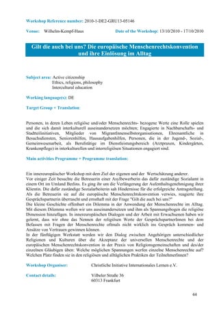 Workshop Reference number: 2010-1-DE2-GRU13-05146

Venue: Wilhelm-Kempf-Haus                         Date of the Workshop: 13/10/2010 - 17/10/2010


   Gilt die auch bei uns? Die europäische Menschenrechtskonvention
                      und ihre Einlösung im Alltag


Subject area: Active citizenship
              Ethics, religions, philosophy
              Intercultural education

Working language(s): DE

Target Group + Translation:


Personen, in deren Leben religiöse und/oder Menschenrechts- bezogene Werte eine Rolle spielen
und die sich damit interkulturell auseinandersetzen möchten; Engagierte in Nachbarschafts- und
Stadtteilinitiativen, Mitglieder von MigrantInnenselbstorganisationen, Ehrenamtliche in
Besuchsdiensten, Seniorenhilfen, Hausaufgabenhilfen, Personen, die in der Jugend-, Sozial-,
Gemeinwesenarbeit, als Berufstätige im Dienstleistungsbereich (Arztpraxen, Kindergärten,
Krankenpflege) in interkulturellen und interreligiösen Situationen engagiert sind.

Main activities Programme + Programme translation:


Ein innereuropäischer Workshop mit dem Ziel der eigenen und der Wertschätzung anderer.
Vor einiger Zeit besuchte die Betreuerin einer Asylbewerberin das dafür zuständige Sozialamt in
einem Ort im Umland Berlins. Es ging ihr um die Verlängerung der Aufenthaltsgenehmigung ihrer
Klientin. Die dafür zuständige Sozialarbeiterin sah Hindernisse für die erfolgreiche Antragstellung.
Als die Betreuerin sie auf die europäische Menschenrechtskonvention verwies, reagierte ihre
Gesprächspartnerin überrascht und ernsthaft mit der Frage "Gilt die auch bei uns?"
Die kleine Geschichte offenbart ein Dilemma in der Anwendung der Menschenrechte im Alltag.
Mit diesem Dilemma wollen wir uns auseinandersetzen und ihm als Spannungsbogen die religiöse
Dimension hinzufügen. In innereuropäischen Dialogen und der Arbeit mit Erwachsenen haben wir
gelernt, dass wir ohne das Nennen der religiösen Werte der GesprächspartnerInnen bei dem
Befassen mit Fragen der Menschenrechte oftmals nicht wirklich ins Gespräch kommen- und
Ansätze von Vertrauen gewinnen können.
In der fünftägigen Werkstatt werden wir den Dialog zwischen Angehörigen unterschiedlicher
Religionen und Kulturen über die Akzeptanz der universellen Menschenrechte und der
europäischen Menschenrechtskonvention in der Praxis von Religionsgemeinschaften und des/der
einzelnen Gläubigen üben: Welche möglichen Spannungen werfen einzelne Menschenrechte auf?
Welchen Platz finden sie in den religiösen und alltäglichen Praktiken der TeilnehmerInnen?

Workshop Organiser:                 Christliche Initiative Internationales Lernen e.V.

Contact details:                    Vilbeler Straße 36
                                    60313 Frankfurt


                                                                                             44
 