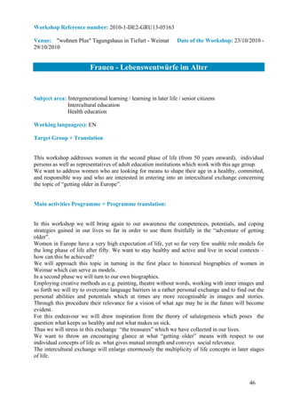 Workshop Reference number: 2010-1-DE2-GRU13-05163

Venue: "wohnen Plus" Tagungshaus in Tiefurt - Weimar             Date of the Workshop: 23/10/2010 -
29/10/2010


                         Frauen - Lebenswentwürfe im Alter


Subject area: Intergenerational learning / learning in later life / senior citizens
              Intercultural education
              Health education

Working language(s): EN

Target Group + Translation:


This workshop addresses women in the second phase of life (from 50 years onward), individual
persons as well as representatives of adult education institutions which work with this age group.
We want to address women who are looking for means to shape their age in a healthy, committed,
and responsible way and who are interested in entering into an intercultural exchange concerning
the topic of “getting older in Europe”.


Main activities Programme + Programme translation:


In this workshop we will bring again to our awareness the competences, potentials, and coping
strategies gained in our lives so far in order to use them fruitfully in the “adventure of getting
older”.
Women in Europe have a very high expectation of life, yet so far very few usable role models for
the long phase of life after fifty. We want to stay healthy and active and live in social contexts –
how can this be achieved?
We will approach this topic in turning in the first place to historical biographies of women in
Weimar which can serve as models.
In a second phase we will turn to our own biographies.
Employing creative methods as e.g. painting, theatre without words, working with inner images and
so forth we will try to overcome language barriers in a rather personal exchange and to find out the
personal abilities and potentials which at times are more recognisable in images and stories.
Through this procedure their relevance for a vision of what age may be in the future will become
evident.
For this endeavour we will draw inspiration from the theory of salutogenesis which poses the
question what keeps us healthy and not what makes us sick.
Thus we will stress in this exchange “the treasures” which we have collected in our lives.
We want to throw an encouraging glance at what “getting older” means with respect to our
individual concepts of life as what gives mutual strength and conveys social relevance.
The intercultural exchange will enlarge enormously the multiplicity of life concepts in later stages
of life.



                                                                                             46
 
