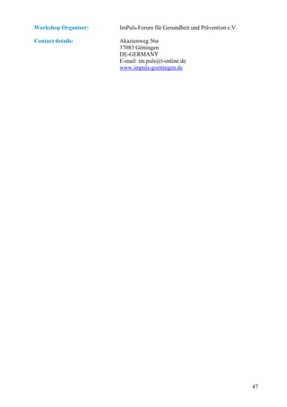 Workshop Organiser:   ImPuls-Forum für Gesundheit und Prävention e.V.

Contact details:      Akazienweg 56a
                      37083 Göttingen
                      DE-GERMANY
                      E-mail: im.puls@t-online.de
                      www.impuls-goettingen.de




                                                                        47
 